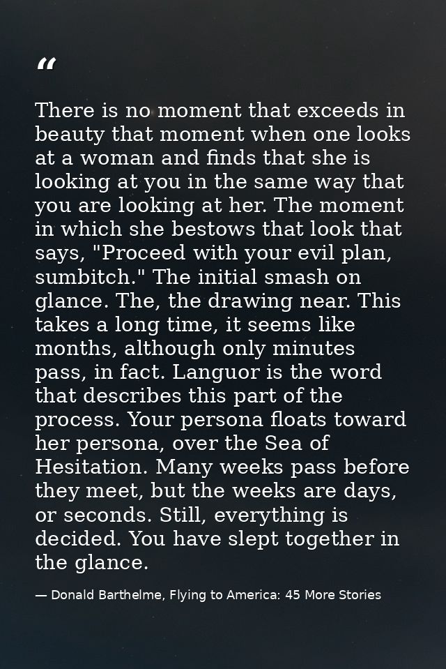 There is no moment that exceeds in beauty that moment when one looks at a woman and finds that she is looking at you in  — Donald Barthelme, Flying to America: 45 More Stories