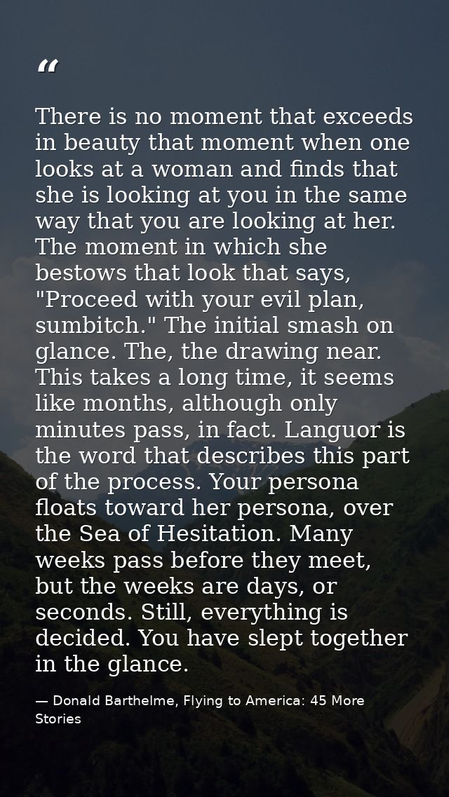There is no moment that exceeds in beauty that moment when one looks at a woman and finds that she is looking at you in  — Donald Barthelme, Flying to America: 45 More Stories