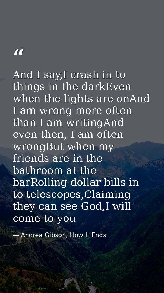 And I say,I crash in to things in the darkEven when the lights are onAnd I am wrong more often than I am writingAnd even — Andrea Gibson, How It Ends