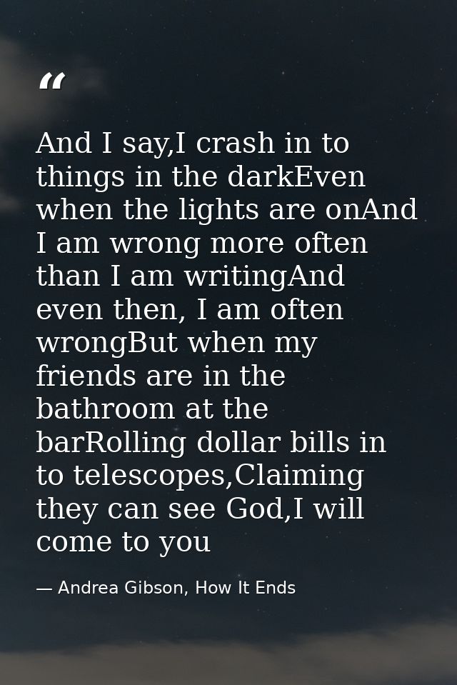 And I say,I crash in to things in the darkEven when the lights are onAnd I am wrong more often than I am writingAnd even — Andrea Gibson, How It Ends
