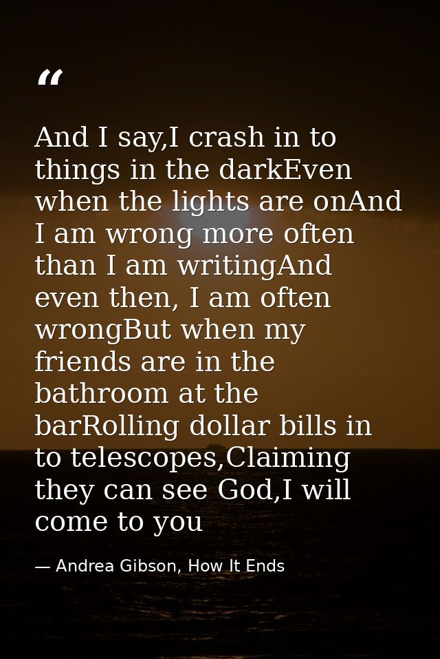 And I say,I crash in to things in the darkEven when the lights are onAnd I am wrong more often than I am writingAnd even — Andrea Gibson, How It Ends
