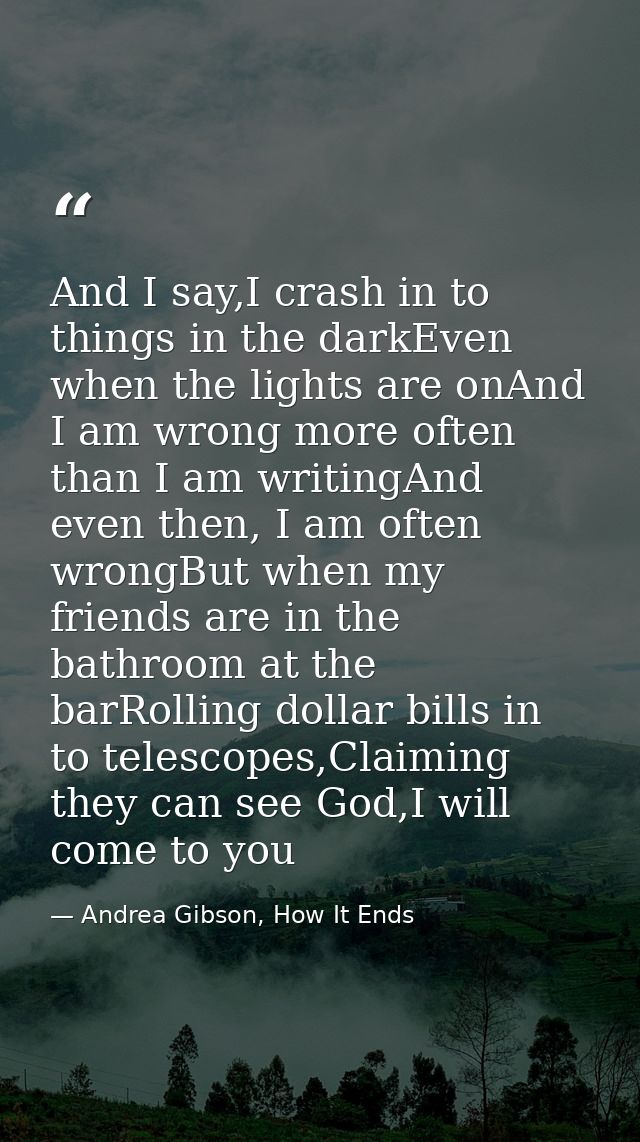 And I say,I crash in to things in the darkEven when the lights are onAnd I am wrong more often than I am writingAnd even — Andrea Gibson, How It Ends