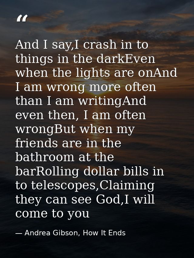 And I say,I crash in to things in the darkEven when the lights are onAnd I am wrong more often than I am writingAnd even — Andrea Gibson, How It Ends