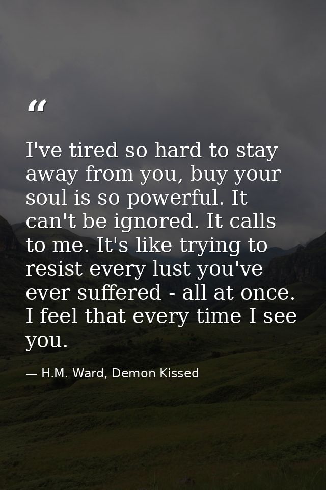 I've tired so hard to stay away from you, buy your soul is so powerful. It can't be ignored. It calls to me. It's like t — H.M. Ward, Demon Kissed