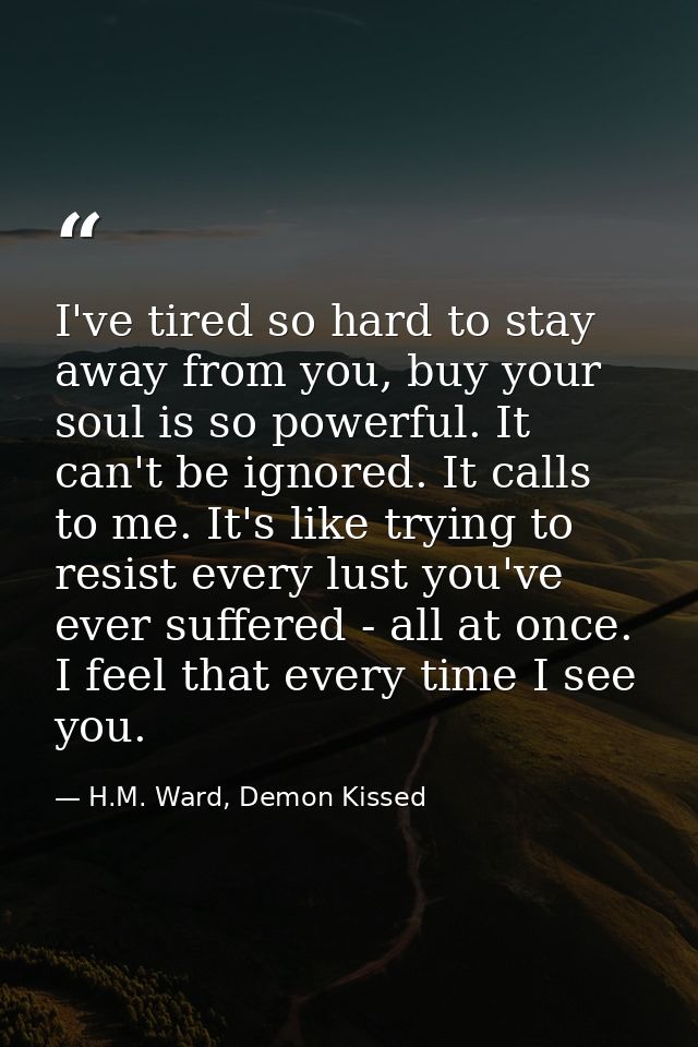 I've tired so hard to stay away from you, buy your soul is so powerful. It can't be ignored. It calls to me. It's like t — H.M. Ward, Demon Kissed