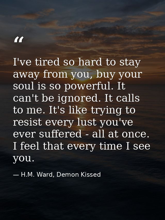 I've tired so hard to stay away from you, buy your soul is so powerful. It can't be ignored. It calls to me. It's like t — H.M. Ward, Demon Kissed
