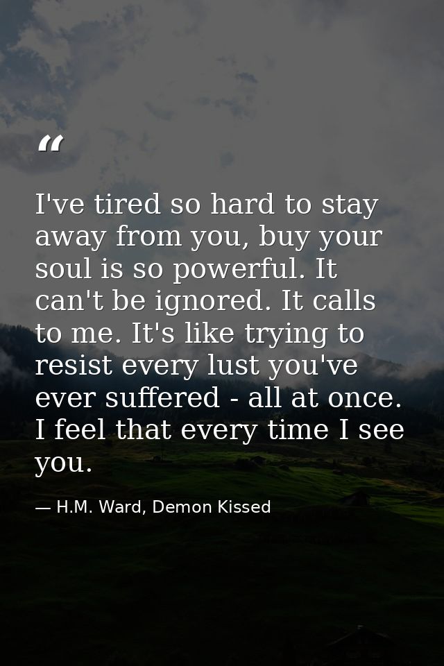 I've tired so hard to stay away from you, buy your soul is so powerful. It can't be ignored. It calls to me. It's like t — H.M. Ward, Demon Kissed
