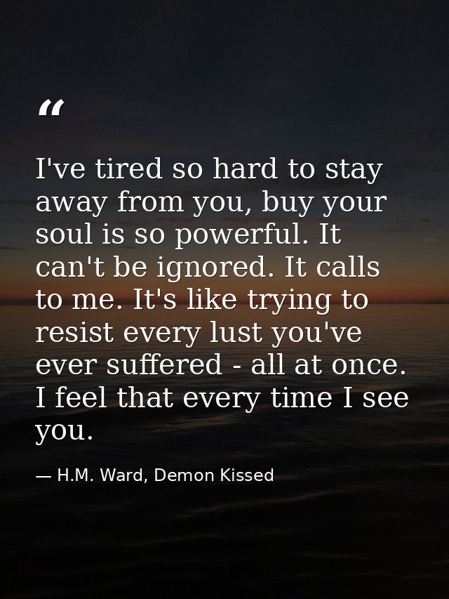I've tired so hard to stay away from you, buy your soul is so powerful. It can't be ignored. It calls to me. It's like t — H.M. Ward, Demon Kissed