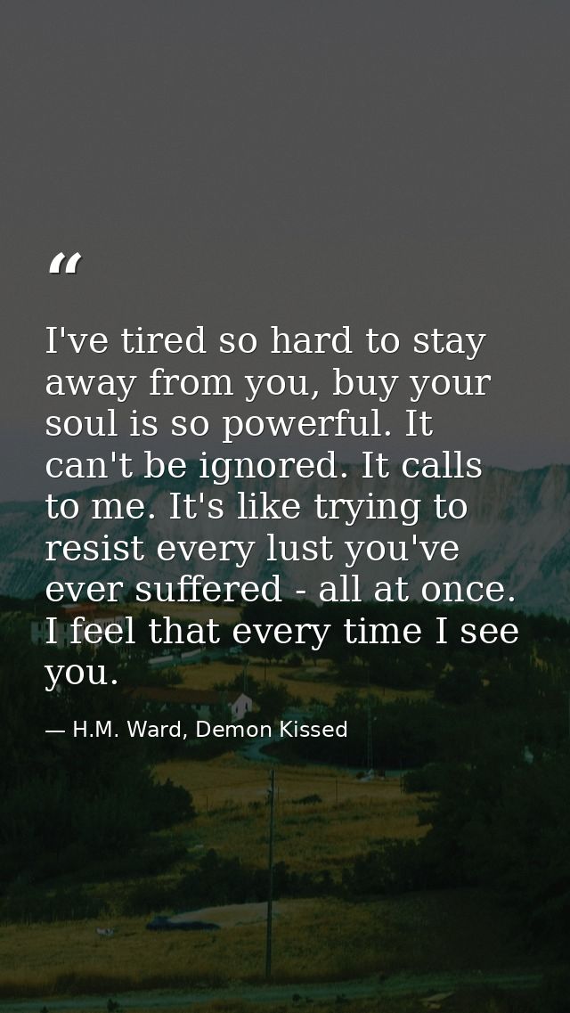I've tired so hard to stay away from you, buy your soul is so powerful. It can't be ignored. It calls to me. It's like t — H.M. Ward, Demon Kissed