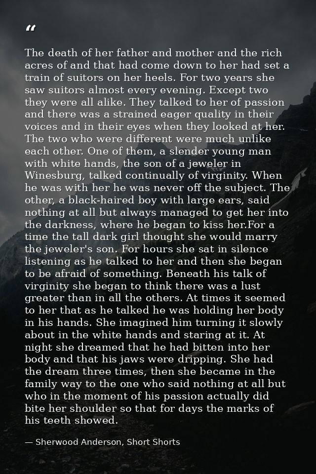The death of her father and mother and the rich acres of and that had come down to her had set a train of suitors on her — Sherwood Anderson, Short Shorts