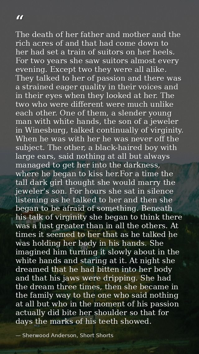 The death of her father and mother and the rich acres of and that had come down to her had set a train of suitors on her — Sherwood Anderson, Short Shorts