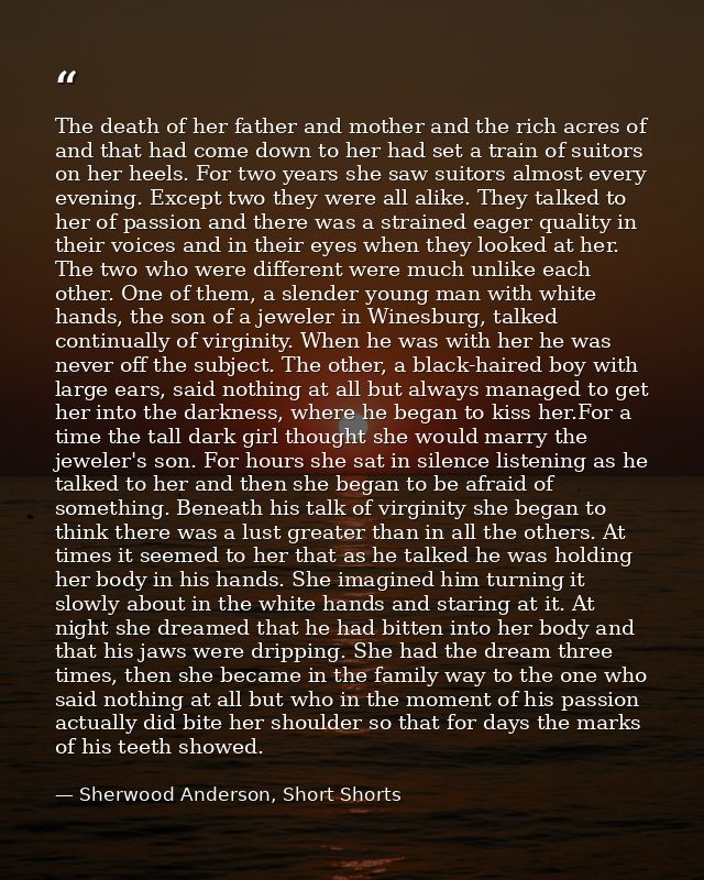 The death of her father and mother and the rich acres of and that had come down to her had set a train of suitors on her — Sherwood Anderson, Short Shorts