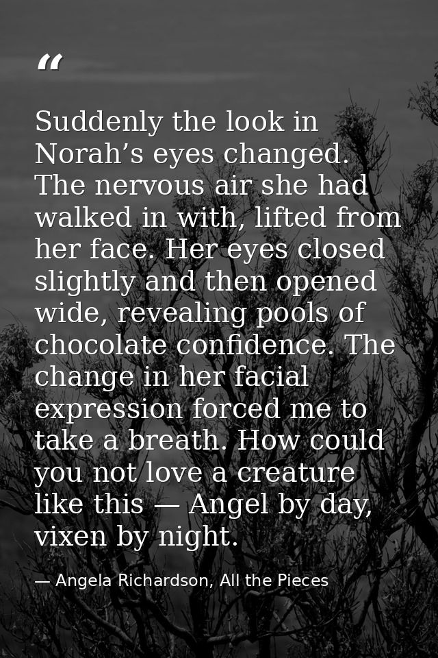 Suddenly the look in Norah’s eyes changed. The nervous air she had walked in with, lifted from her face. Her eyes closed — Angela Richardson, All the Pieces