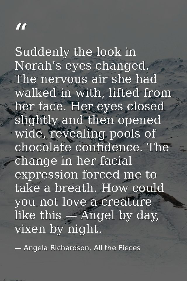 Suddenly the look in Norah’s eyes changed. The nervous air she had walked in with, lifted from her face. Her eyes closed — Angela Richardson, All the Pieces