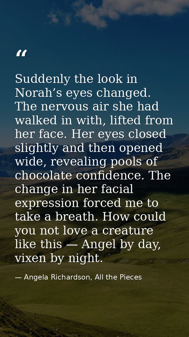 Suddenly the look in Norah’s eyes changed. The nervous air she had walked in with, lifted from her face. Her eyes closed — Angela Richardson, All the Pieces