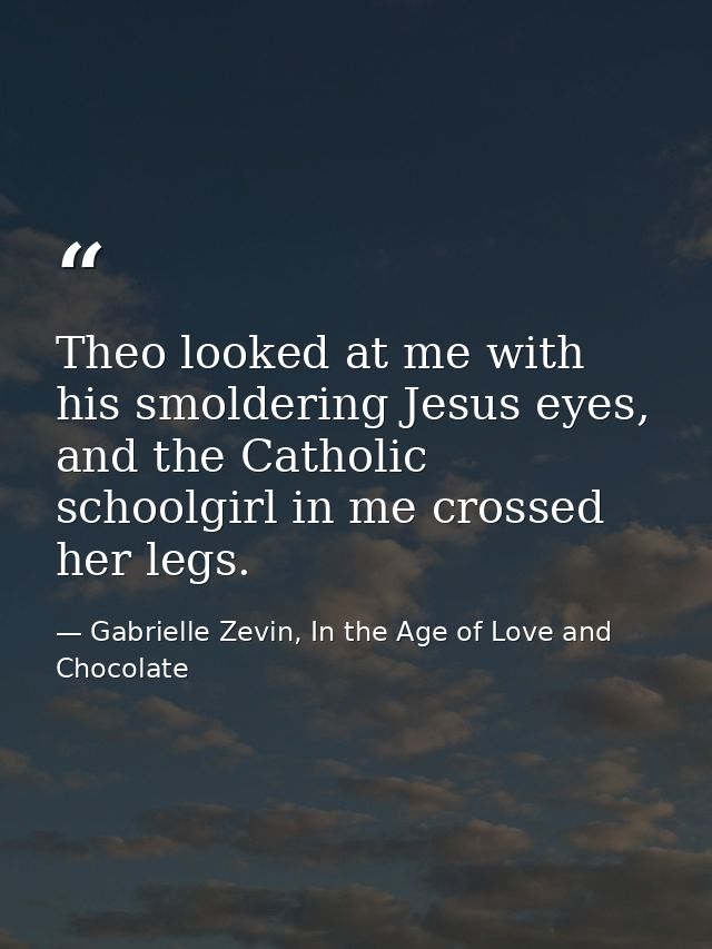 Theo looked at me with his smoldering Jesus eyes, and the Catholic schoolgirl in me crossed her legs. — Gabrielle Zevin, In the Age of Love and Chocolate