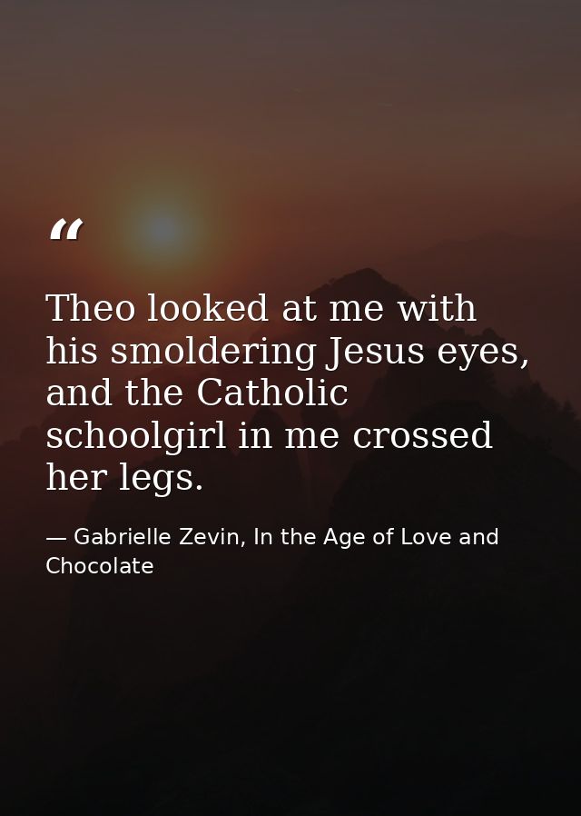 Theo looked at me with his smoldering Jesus eyes, and the Catholic schoolgirl in me crossed her legs. — Gabrielle Zevin, In the Age of Love and Chocolate