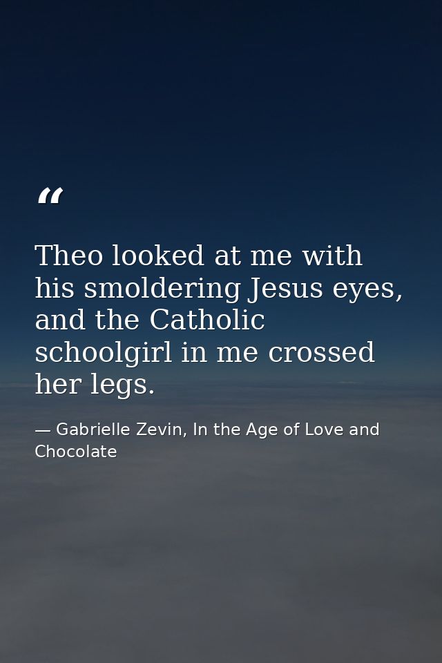 Theo looked at me with his smoldering Jesus eyes, and the Catholic schoolgirl in me crossed her legs. — Gabrielle Zevin, In the Age of Love and Chocolate