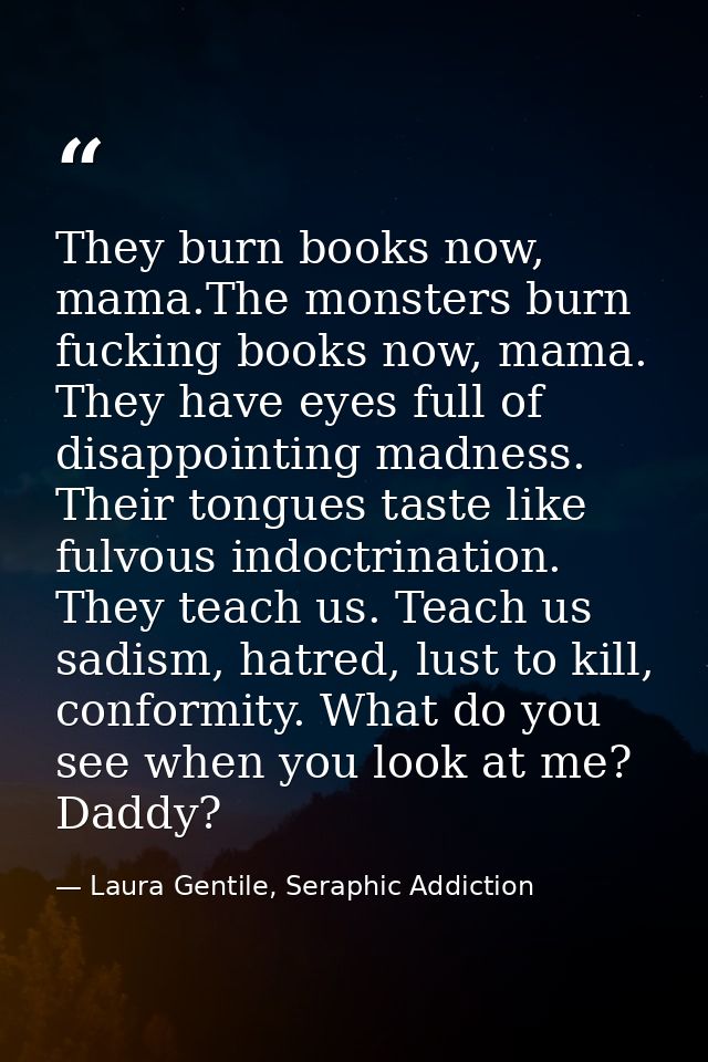 They burn books now, mama.The monsters burn fucking books now, mama. They have eyes full of disappointing madness. Their — Laura Gentile, Seraphic Addiction