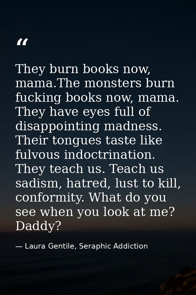 They burn books now, mama.The monsters burn fucking books now, mama. They have eyes full of disappointing madness. Their — Laura Gentile, Seraphic Addiction