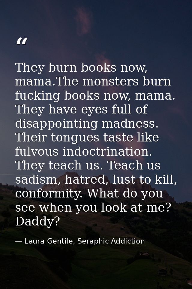 They burn books now, mama.The monsters burn fucking books now, mama. They have eyes full of disappointing madness. Their — Laura Gentile, Seraphic Addiction