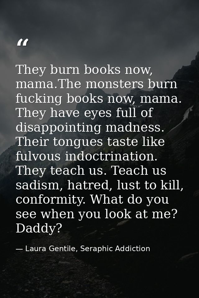 They burn books now, mama.The monsters burn fucking books now, mama. They have eyes full of disappointing madness. Their — Laura Gentile, Seraphic Addiction