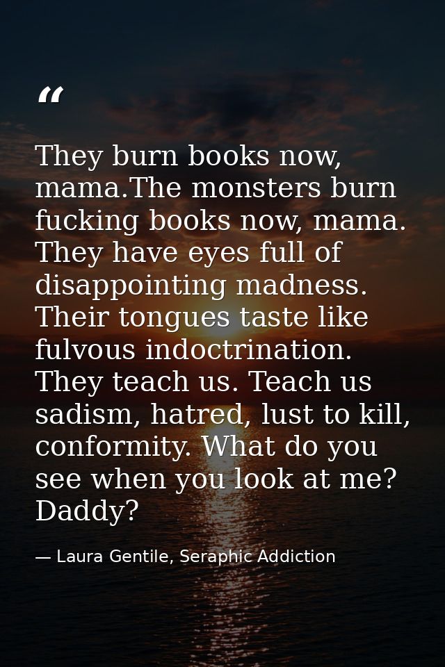They burn books now, mama.The monsters burn fucking books now, mama. They have eyes full of disappointing madness. Their — Laura Gentile, Seraphic Addiction