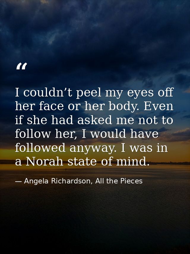 I couldn’t peel my eyes off her face or her body. Even if she had asked me not to follow her, I would have followed anyw — Angela Richardson, All the Pieces