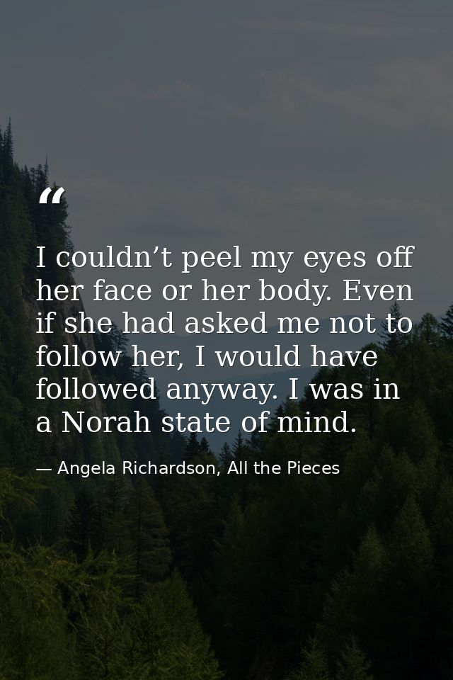 I couldn’t peel my eyes off her face or her body. Even if she had asked me not to follow her, I would have followed anyw — Angela Richardson, All the Pieces