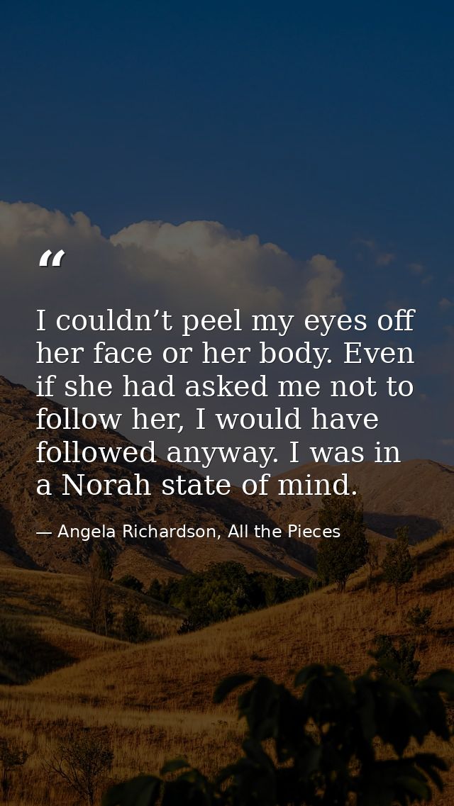 I couldn’t peel my eyes off her face or her body. Even if she had asked me not to follow her, I would have followed anyw — Angela Richardson, All the Pieces