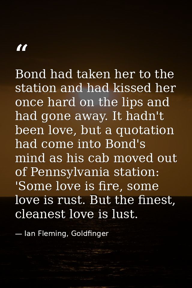 Bond had taken her to the station and had kissed her once hard on the lips and had gone away. It hadn't been love, but a — Ian Fleming, Goldfinger