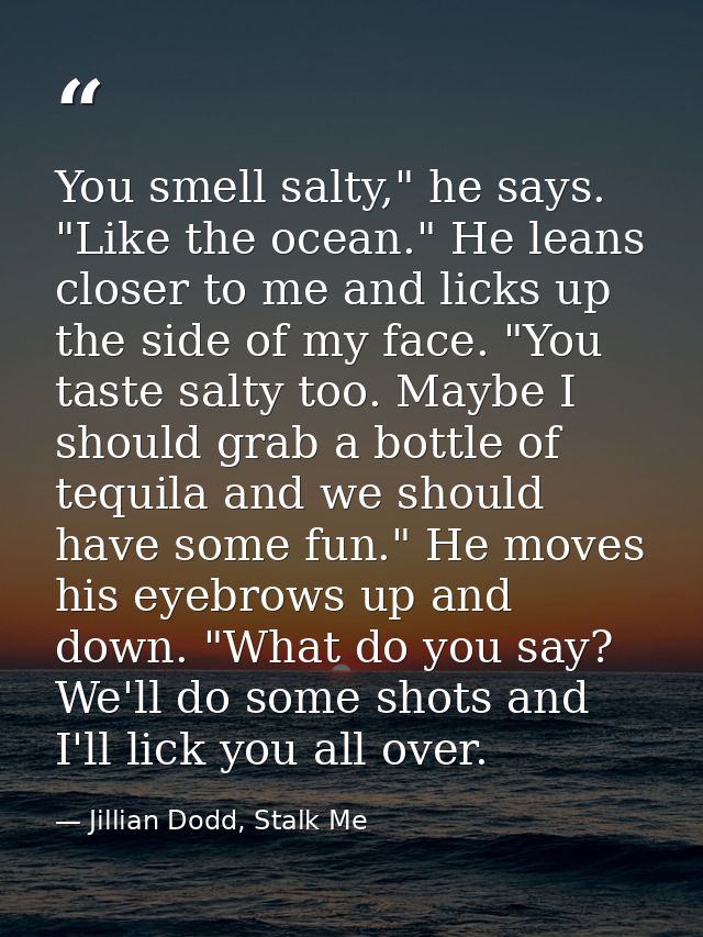 You smell salty," he says. "Like the ocean." He leans closer to me and licks up the side of my face. "You taste salty to — Jillian Dodd, Stalk Me