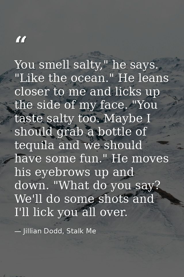 You smell salty," he says. "Like the ocean." He leans closer to me and licks up the side of my face. "You taste salty to — Jillian Dodd, Stalk Me