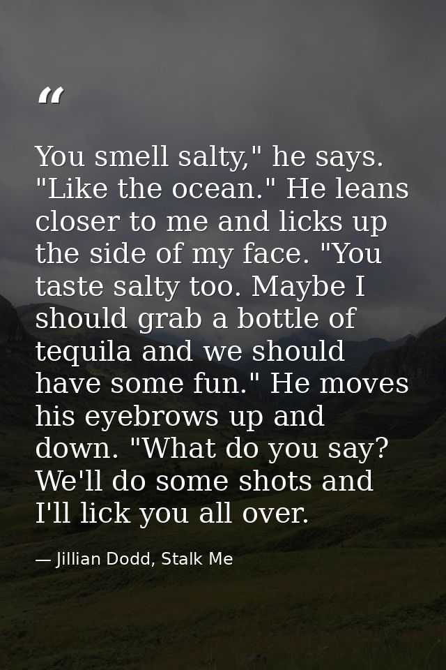 You smell salty," he says. "Like the ocean." He leans closer to me and licks up the side of my face. "You taste salty to — Jillian Dodd, Stalk Me
