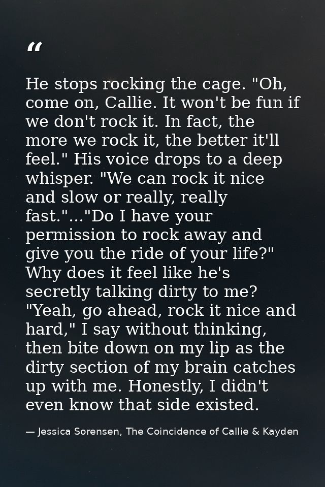 He stops rocking the cage. "Oh, come on, Callie. It won't be fun if we don't rock it. In fact, the more we rock it, the  — Jessica Sorensen, The Coincidence of Callie & Kayden