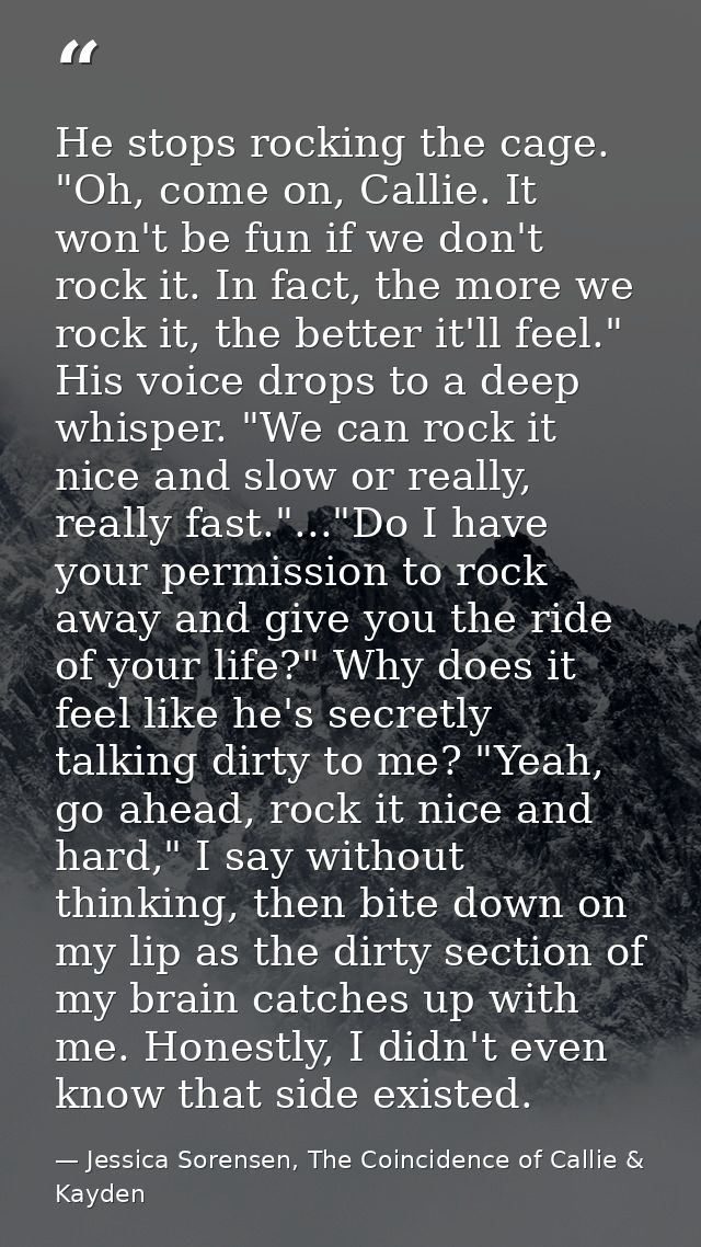 He stops rocking the cage. "Oh, come on, Callie. It won't be fun if we don't rock it. In fact, the more we rock it, the  — Jessica Sorensen, The Coincidence of Callie & Kayden