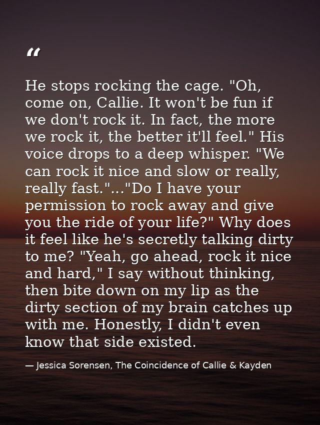 He stops rocking the cage. "Oh, come on, Callie. It won't be fun if we don't rock it. In fact, the more we rock it, the  — Jessica Sorensen, The Coincidence of Callie & Kayden