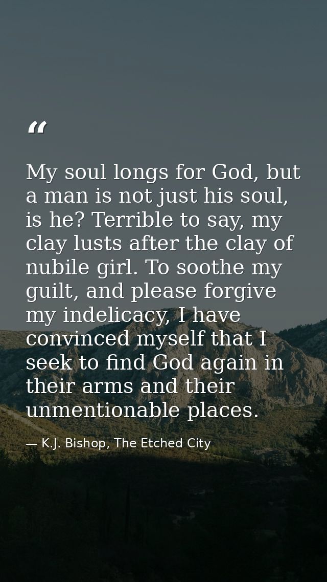 My soul longs for God, but a man is not just his soul, is he? Terrible to say, my clay lusts after the clay of nubile gi — K.J. Bishop, The Etched City