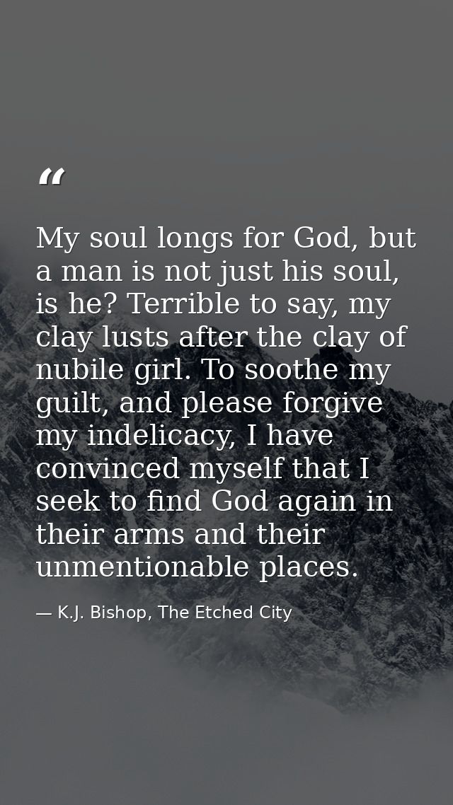 My soul longs for God, but a man is not just his soul, is he? Terrible to say, my clay lusts after the clay of nubile gi — K.J. Bishop, The Etched City