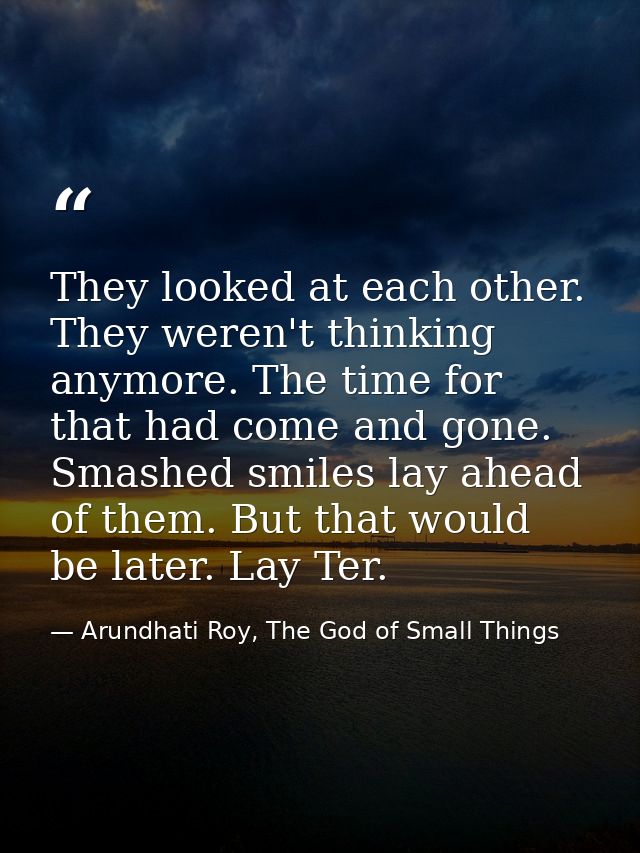 They looked at each other. They weren't thinking anymore. The time for that had come and gone. Smashed smiles lay ahead  — Arundhati Roy, The God of Small Things