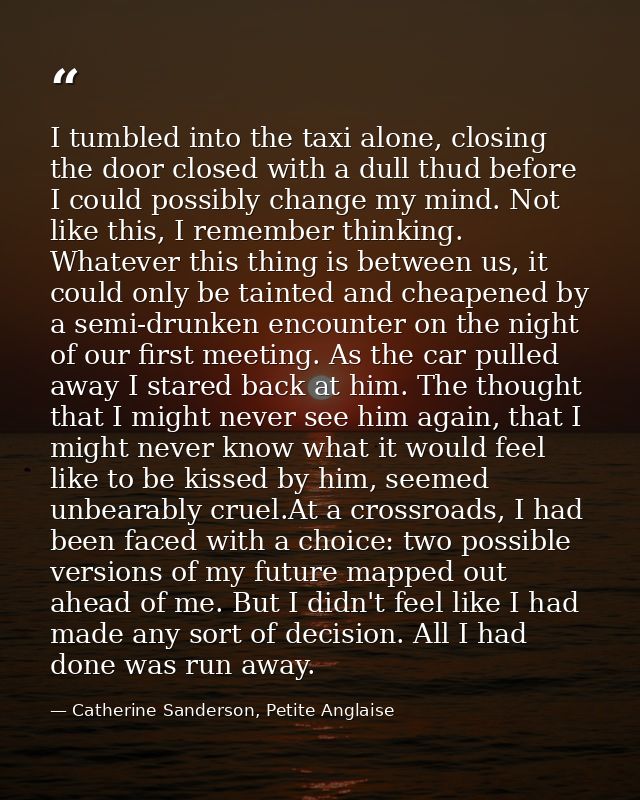 I tumbled into the taxi alone, closing the door closed with a dull thud before I could possibly change my mind. Not like — Catherine Sanderson, Petite Anglaise
