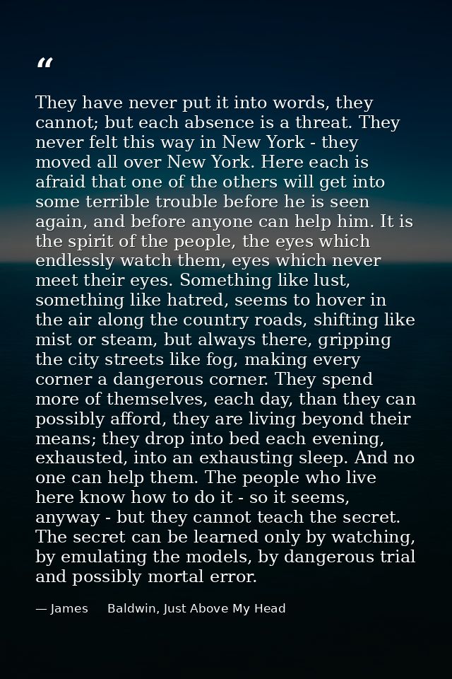 They have never put it into words, they cannot; but each absence is a threat. They never felt this way in New York - the — James     Baldwin, Just Above My Head