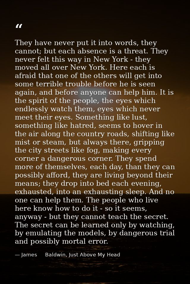 They have never put it into words, they cannot; but each absence is a threat. They never felt this way in New York - the — James     Baldwin, Just Above My Head