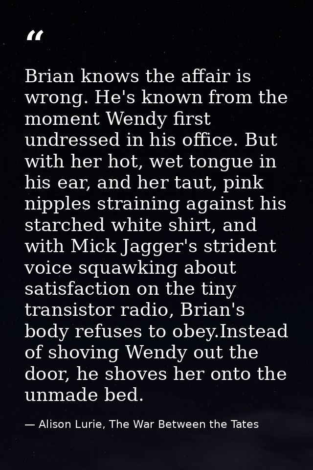 Brian knows the affair is wrong. He's known from the moment Wendy first undressed in his office. But with her hot, wet t — Alison Lurie, The War Between the Tates