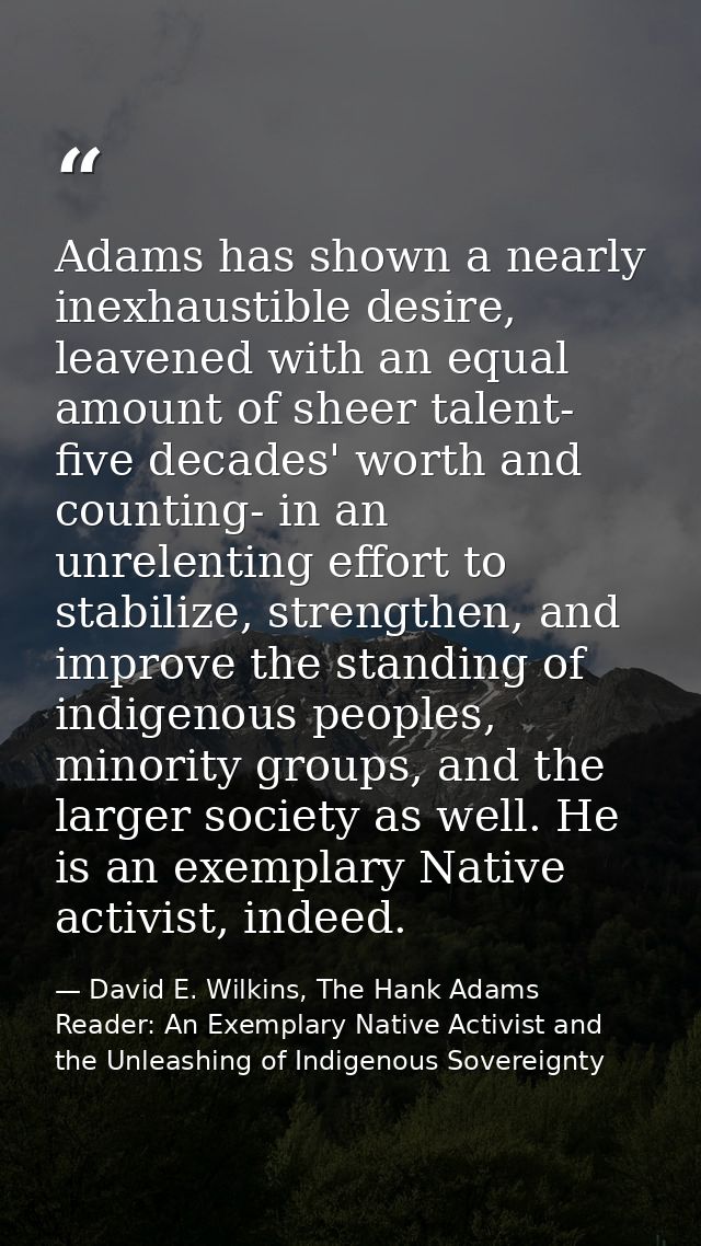 Adams has shown a nearly inexhaustible desire, leavened with an equal amount of sheer talent- five decades' worth and co — David E. Wilkins, The Hank Adams Reader: An Exemplary Native Activist and the Unleashing of Indigenous Sovereignty