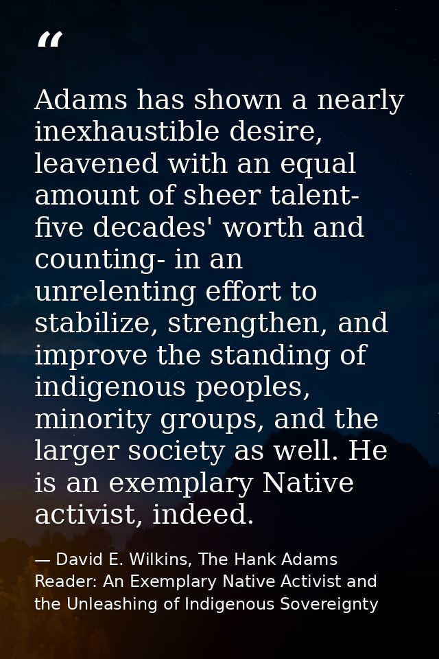 Adams has shown a nearly inexhaustible desire, leavened with an equal amount of sheer talent- five decades' worth and co — David E. Wilkins, The Hank Adams Reader: An Exemplary Native Activist and the Unleashing of Indigenous Sovereignty