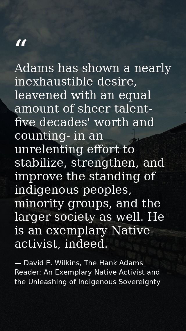 Adams has shown a nearly inexhaustible desire, leavened with an equal amount of sheer talent- five decades' worth and co — David E. Wilkins, The Hank Adams Reader: An Exemplary Native Activist and the Unleashing of Indigenous Sovereignty