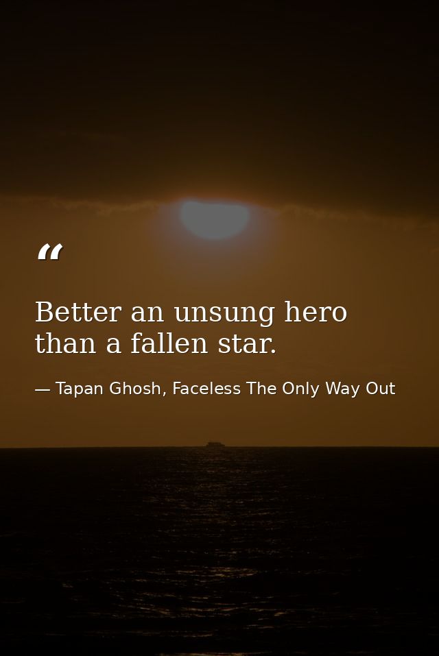 Better an unsung hero than a fallen star. — Tapan Ghosh, Faceless The Only Way Out