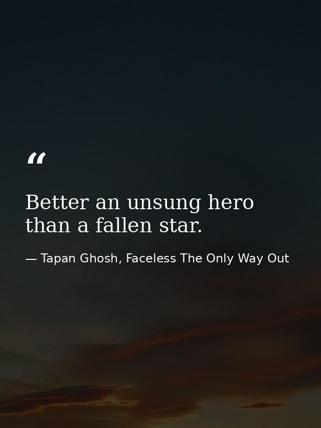 Better an unsung hero than a fallen star. — Tapan Ghosh, Faceless The Only Way Out