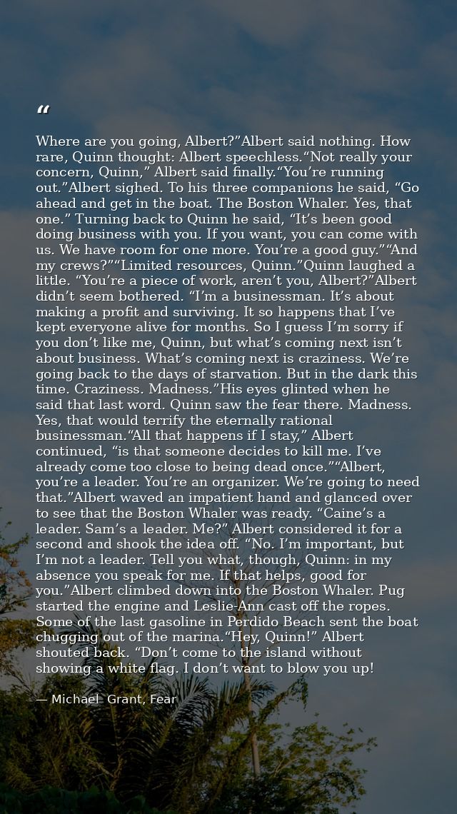 Where are you going, Albert?”Albert said nothing. How rare, Quinn thought: Albert speechless.“Not really your concern, Q — Michael  Grant, Fear